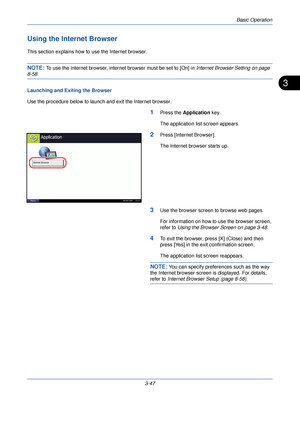 Page 121Basic Operation
3-47
3
Using the Internet Browser
This section explains how to use the Internet browser.
NOTE: To use the internet browser, internet browser must be set to [On] in Internet Browser Setting on page 
8-58.
Launching and Exiting the Browser
Use the procedure below to launch and exit the Internet browser.
1Press the  Application  key.
The application list screen appears.
2Press [Internet Browser].
The Internet browser starts up.
3Use the browser screen to browse web pages.
For information on...