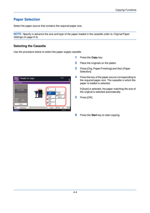Page 126Copying Functions
4-4
Paper Selection
Select the paper source that contains the required paper size.
NOTE: Specify in advance the size and type of the paper loaded in the cassette (refer to  Original/Paper 
Settings on page 8-4).
Selecting the Cassette
Use the procedure below to select the paper supply cassette.
1Press the Copy key.
2Place the originals on the platen.
3Press [Org./Paper/Finishing] and then [Paper 
Selection].
4Press the key of the paper source corresponding to 
the required paper size....