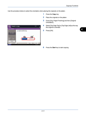 Page 133Copying Functions
4-11
4
Use the procedure below to select the orientation when placing the originals on the platen.
1Press the Copy key.
2Place the originals on the platen.
3Press [Org./Paper/Finishing] and then [Original 
Orientation].
4Select [Top Edge Top] or [Top Edge Left] as the way 
the original is oriented.
5Press [OK].
6Press the  Start key to start copying.
Original Orientation
Top Edge Left
Select the orientation of the
original document's top edge.
Top Edge Top
Ready to copy.Copies...