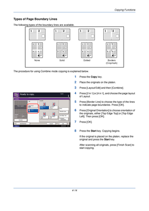 Page 136Copying Functions
4-14
Types of Page Boundary Lines
The following types of the boundary lines are available.
The procedure for using Combine mode copying is explained below.
1Press the Copy key.
2Place the originals on the platen.
3Press [Layout/Edit] and then [Combine].
4Press [2 in 1] or [4 in 1], and choose the page layout 
of Layout.
5Press [Border Line] to choose the type of the lines 
to indicate page boundaries. Press [OK].
6Press [Original Orientation] to choose orientation of 
the originals,...