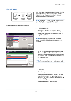 Page 144Copying Functions
4-22
Form Overlay
Copy the original images onto the form. Once you scan 
and register the form, the form is overlaid onto the 
original. You can also use a form that is already 
registered in the machines memory.
NOTE: To register a form in advance, refer to Form for 
Form Overlay Box on page 6-17 for details.
Follow the steps as below for form overlay.
1Press the  Copy key.
2Press [Layout/Edit] and then [Form Overlay].
3Press [Scan New Form] to  use the first page of 
originals as a...