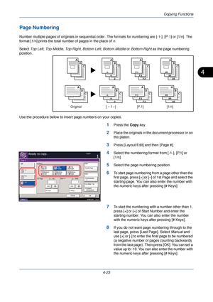 Page 145Copying Functions
4-23
4
Page Numbering
Number multiple pages of originals in sequential order. The formats for numbering are [-1-], [P.1] or [1/n]. The 
format [1/n] prints the total number of pages in the place of  n.
Select  Top Left,  Top Middle , Top Right , Bottom Left , Bottom Middle or  Bottom Right as the page numbering 
position.
Use the procedure below to insert page numbers on your copies.
1Press the  Copy key.
2Place the originals in the document processor or on 
the platen.
3Press...