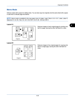 Page 147Copying Functions
4-25
4
Memo Mode
Delivers copies with a space for adding notes. You can also copy two originals onto the same sheet with a space 
or add lines to indicate page boundaries.
NOTE: Memo mode is available for the copy paper sizes of Ledger, Legal, Oficio II, 8.5×13.5, Letter, Letter-R, 
Statement-R, A3, B4, Folio, A4, A4-R, B5, B5-R, A5-R, 8K, 16K and 16K-R.
Layout A
Reduces images of each original page for printing onto 
half of a page, leaving the other half blank for notes.
Layout B...
