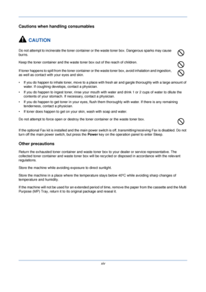 Page 16xiv
Cautions when handling consumables
CAUTION
Do not attempt to incinerate the toner container or the waste toner box. Dangerous sparks may cause 
burns.
Keep the toner container and the waste toner box out of the reach of children.
If toner happens to spill from the toner container or the waste toner box, avoid inhalation and ingestion, 
as well as contact with your eyes and skin.
• If you do happen to inhale toner, move to a place with fresh air and gargle thoroughly with a large amount of  water. If...