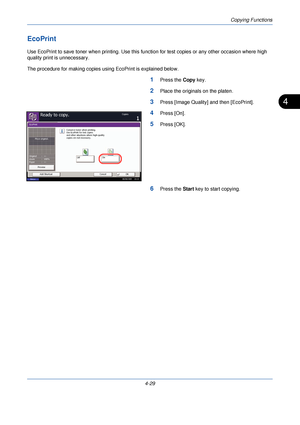 Page 151Copying Functions
4-29
4
EcoPrint
Use EcoPrint to save toner when printing. Use this function for test copies or any other occasion where high 
quality print is unnecessary.
The procedure for making copies us ing EcoPrint is explained below.
1Press the Copy key.
2Place the originals on the platen.
3Press [Image Quality] and then [EcoPrint].
4Press [On].
5Press [OK].
6Press the  Start key to start copying.
Status
Ready to copy.Copies
Cancel OK
EcoPrint
On
Conserve toner when printing.
Use EcoPrint for...