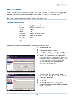 Page 156Copying Functions
4-34
Job Finish Notice
Sends a notice by e-mail when a job is completed. User can be notified of the completion of a copy job while 
working at a remote desk, saving the time spent  waiting beside the machine for copying to finish.
NOTE: PC should be configured in advance so that E-mail can be used.
Example of Job Finish Notice
Use the procedure below to enable job finish notification when making copies.
1Press the Copy  key.
2Place the originals on the platen.
3Press [Advanced Setup]...