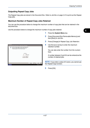 Page 159Copying Functions
4-37
4
Outputting Repeat Copy Jobs
The Repeat Copy jobs are stored in the Document Box. Refer to Job Box on page 3-31 to print out the Repeat 
Copy jobs.
Maximum Number of Repeat Copy Jobs Retained
You can use the procedure below to change the maximum number of copy jobs that can be retained in the 
document box.
Use the procedure below to change the maximum number of copy jobs retained.
1Press the  System Menu  key.
2Press [Document Box/Removable Memory] and 
then [Next] of Job Box....