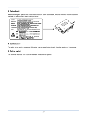 Page 18xvi
3. Optical unit
When checking the optical unit, avoid direct exposure to the laser beam, which is invisible. Shown at below is 
the label located on the cover of the optical unit.
4. Maintenance
For safety of the service personnel, follow the maintenance in structions in the other section of this manual.
5. Safety switch
The power to the laser unit is cut off when the front cover is opened.
Downloaded From ManualsPrinter.com Manuals 