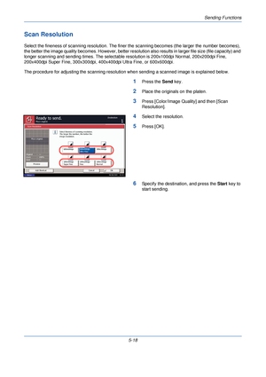 Page 178Sending Functions
5-18
Scan Resolution
Select the fineness of scanning resolution. The finer the scanning becomes (the larger the number becomes), 
the better the image quality becomes. However, better resolu tion also results in larger file size (file capacity) and 
longer scanning and sending times. The selectable  resolution is 200x100dpi Normal, 200x200dpi Fine, 
200x400dpi Super Fine, 300x300dpi, 400x400dpi Ultra Fine, or 600x600dpi.
The procedure for adjusting the scanning resolution when sending a...