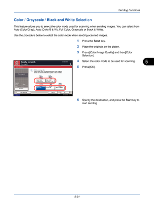 Page 181Sending Functions
5-21
5
Color / Grayscale / Black and White Selection
This feature allows you to select the color mode used for scanning when sending images. You can select from 
Auto (Color/Gray), Auto (Color/B & W),  Full Color, Grayscale or Black & White.
Use the procedure below to select the color mode when sending scanned images.
1Press the  Send key.
2Place the originals on the platen.
3Press [Color/Image Quality] and then [Color 
Selection].
4Select the color mode to be used for scanning.
5Press...