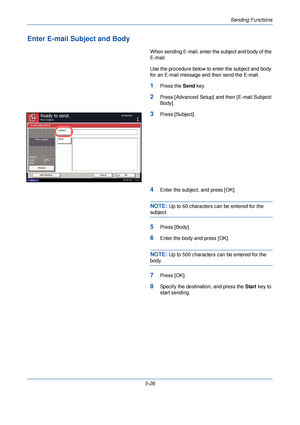 Page 186Sending Functions
5-26
Enter E-mail Subject and Body
When sending E-mail, enter the subject and body of the 
E-mail.
Use the procedure below to enter the subject and body 
for an E-mail message and then send the E-mail.
1Press the Send key.
2Press [Advanced Setup] and then [E-mail Subject/
Body].
3Press [Subject].
4Enter the subject, and press [OK].
NOTE: Up to 60 characters can be entered for the 
subject.
5Press [Body].
6Enter the body and press [OK].
NOTE: Up to 500 characters can be entered for the...