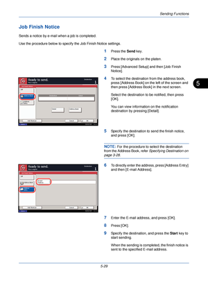 Page 189Sending Functions
5-29
5
Job Finish Notice
Sends a notice by e-mail when a job is completed.
Use the procedure below to specify the Job Finish Notice settings.
1Press the Send key.
2Place the originals on the platen.
3Press [Advanced Setup] and then [Job Finish 
Notice].
4To select the destination from the address book, 
press [Address Book] on the left of the screen and 
then press [Address Book] in the next screen.
Select the destination to be notified, then press 
[OK]. 
You can view information on...