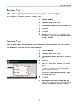 Page 190Sending Functions
5-30
Send and Print
When you send originals, this feature allows you to print a copy of the document being sent.
The procedure for using Send and Print is explained below.
1Press the  Send key.
2Place the originals on the platen.
3Press [Advanced Setup] and then [Send and Print].
4Press [On].
5Press [OK].
6Specify the destination and press the  Start key. 
Transmission begins and a copy of the transmitted 
document is printed.
Send and Store
When you send originals, this feature allows...