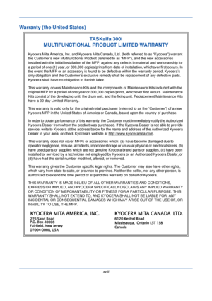 Page 20xviii
Warranty (the United States)
TASKalfa 300i
MULTIFUNCTIONAL PRODUCT LIMITED WARRANTY
Kyocera Mita America, Inc. and Kyocera Mita Canada, Ltd. (both referred to as “Kyocera”) warrant 
the Customer’s new Multifunctional Product (ref erred to as “MFP”), and the new accessories 
installed with the initial in stallation of the MFP, against any defects in material and workmanship for 
a period of one (1) year, or 300,000 copies/prints fr om date of installation, whichever first occurs. In 
the event the...