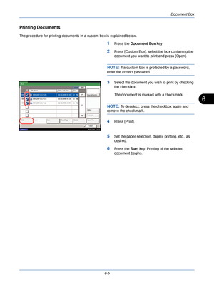 Page 197Document Box
6-5
6
Printing Documents
The procedure for printing documents in a custom box is explained below.
1Press the Document Box  key.
2Press [Custom Box], select the box containing the 
document you want to print and press [Open].
NOTE: If a custom box is protected by a password, 
enter the correct password.
3Select the document you wish to print by checking 
the checkbox.
The document is marked with a checkmark.
NOTE: To deselect, press the checkbox again and 
remove the checkmark.
4Press...