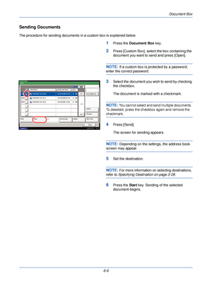 Page 198Document Box
6-6
Sending Documents
The procedure for sending documents in a custom box is explained below.
1Press the Document Box  key.
2Press [Custom Box], select the box containing the 
document you want to send and press [Open].
NOTE: If a custom box is protected by a password, 
enter the correct password.
3Select the document you wish to send by checking 
the checkbox.
The document is marked with a checkmark.
NOTE: You cannot select and send multiple documents. 
To deselect, press the checkbox again...