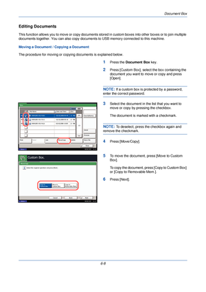 Page 200Document Box
6-8
Editing Documents
This function allows you to move or copy documents stored in custom boxes into other boxes or to join multiple 
documents together. You can also copy document s to USB memory connected to this machine.
Moving a Document / Copying a Document
The procedure for moving or copying documents is explained below.
1Press the  Document Box  key.
2Press [Custom Box], select the box containing the 
document you want to move or copy and press 
[Open].
NOTE: If a custom box is...