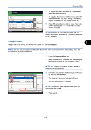 Page 201Document Box
6-9
6
7To copy or move the document to a custom box, 
select the destination box. 
To copy the document to USB memory, select the 
destination folder and press [Next]. If necessary, 
set the saved file size  and the file format, etc.
8Press [Move] or [Copy] and then press [Yes] in the 
confirmation screen. The selected document is 
moved or copied.
NOTE: If the box to which the document is to be 
moved or copied is protected by a password, enter the 
correct password.
Joining Documents
The...