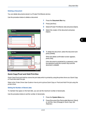 Page 205Document Box
6-13
6
Deleting a Document
You can delete documents stored in a Private Print/Stored Job box.
Use the procedure below to delete a document.
1Press the  Document Box  key.
2Press [Job Box].
3Select [Private Print/Stored Job] and press [Open].
4Select the creator of the document and press 
[Open].
5To delete the document, select the document and 
press [Delete].
When the delete confirmation screen appears, 
press [Yes].
If the document is protected by a password, enter 
the password using the...