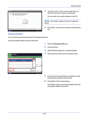 Page 208Document Box
6-16
3Use the [+] and [–] keys or the numeric keys  to 
enter the maximum number of stored jobs. 
You can enter any number between 0 and 50.
NOTE: If you enter a value of 0 (zero), no jobs are 
stored.
4Press [OK]. The maximum number of stored jobs is 
set.
Printing a Document
You can print the documents stored in the Repeat Copy box. 
Use the procedure below to print a document.
1Press the  Document Box  key.
2Press [Job Box].
3Select [Repeat Copy] box, and press [Open].
4Select the...