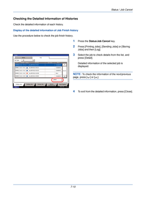 Page 224Status / Job Cancel
7-10
Checking the Detailed Information of Histories
Check the detailed information of each history.
Display of the detailed info rmation of Job Finish history
Use the procedure below to c heck the job finish history.
1Press the Status/Job Cancel  key.
2Press [Printing Jobs], [Sending Jobs] or [Storing 
Jobs] and then [Log].
3Select the job to check details from the list, and 
press [Detail].
Detailed information of the selected job is 
displayed.
NOTE: To check the information of the...