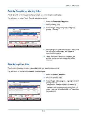 Page 228Status / Job Cancel
7-14
Priority Override for Waiting Jobs
Priority Override function suspends the current job and prints the job in waiting first.
The procedure for using Priority Override is explained below.
1Press the  Status/Job Cancel  key.
2Press [Printing Jobs].
3Select the job to be given priority, and press 
[Priority Override]. 
4Press [Yes] in the confirmation screen. The current 
job in printing is suspended, and the job for 
override printing starts.
5When the Priority Override is...