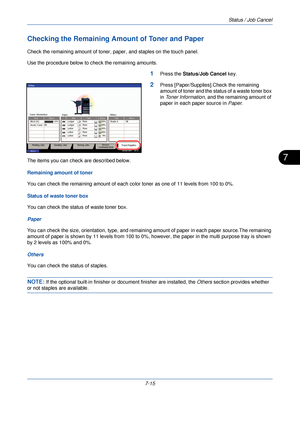 Page 229Status / Job Cancel
7-15
7
Checking the Remaining Amount of Toner and Paper
Check the remaining amount of toner, paper, and staples on the touch panel.
Use the procedure below to check the remaining amounts.
1Press the Status/Job Cancel  key.
2Press [Paper/Supplies].Check the remaining 
amount of toner and the st atus of a waste toner box 
in  Toner Information , and the remaining amount of 
paper in each paper source in  Paper.
The items you can check are described below.
Remaining amount of toner
You...