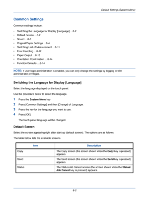 Page 234Default Setting (System Menu)
8-2
Common Settings
Common settings include;
• Switching the Language for Display [Language] …8-2
• Default Screen …8-2
• Sound …8-3
• Original/Paper Settings …8-4
• Switching Unit of Measurement …8-11
• Error Handling …8-12
• Paper Output …8-13
• Orientation Confirmation …8-14
• Function Defaults …8-14
NOTE: If user login administration is enabled, you can only change the settings by logging in with 
administrator privileges.
Switching the Language for Display [Language]...