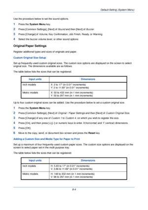 Page 236Default Setting (System Menu)
8-4
Use the procedure below to set the sound options.
1Press the 
System Menu  key.
2Press [Common Settings], [Next] of  Sound and then [Next] of  Buzzer. 
3Press [Change] of  Volume, Key Confirmation, Job Finish, Ready, or Warning. 
4Select the buzzer volume level, or other sound options. 
Original/Paper Settings
Register additional types and si zes of originals and paper. 
Custom Original Size Setup
Set up frequently-used custom original sizes. The custom  size options are...