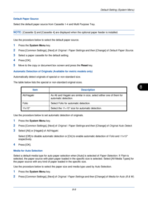 Page 241Default Setting (System Menu)
8-9
8
Default Paper Source
Select the default paper source from Cassette 1-4 and Multi Purpose Tray.
NOTE: [Cassette 3] and [Cassette 4] are displayed when the optional paper feeder is installed.
Use the procedure below to sele ct the default paper source.
1Press the System Menu  key.
2Press [Common Settings], [Next] of  Original / Paper Settings and then [Change] of Default Paper Source. 
3Select a paper cassette for the default setting. 
4Press [OK].
5Move to the copy or...