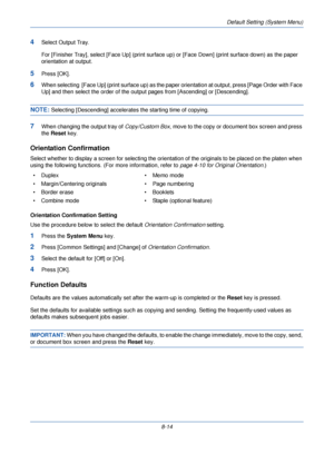 Page 246Default Setting (System Menu)
8-14
4Select Output Tray.
For [Finisher Tray], select [Face Up] (print surface up) or [Face Down] (print surface down) as the paper 
orientation at output.
5Press [OK].
6When selecting  [Face Up] (print surface up) as the paper  orientation at output, press [Page Order with Face 
Up] and then select the order of the outp ut pages from [Ascending] or [Descending].
NOTE: Selecting [Descending] accelerates the starting time of copying.
7When changing the output tray of...