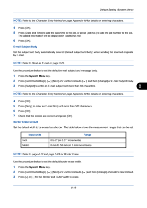 Page 251Default Setting (System Menu)
8-19
8
NOTE: Refer to the Character Entry Method on page Appendix-10  for details on entering characters.
4Press [OK].
5Press [Date and Time] to add the date/time to the job, or press [Job No.] to add the job number to the job. 
The added information will be displayed in Additional Info.
6Press [OK].
E-mail Subject/Body
Set the subject and body automatically entered (default  subject and body) when sending the scanned originals 
by E-mail. 
NOTE: Refer to Send as E-mail on...