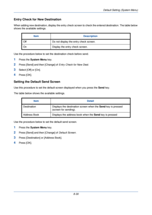 Page 262Default Setting (System Menu)
8-30
Entry Check for New Destination
When adding new destination, display the entry check screen to check the entered destination. The table below 
shows the available settings.
Use the procedure below to set the destination check before send.
1Press the  System Menu  key.
2Press [Send] and then [Change] of  Entry Check for New Dest.
3Select [Off] or [On].
4Press [OK].
Setting the Default Send Screen
Use this procedure to set the default screen displayed when you press the...