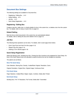 Page 263Default Setting (System Menu)
8-31
8
Document Box Settings
The following settings are available for Document Box.
• Registering / Editing Box …8-31
• Default Setting …8-31
• Job Box …8-31
• Quick Setup Registration …8-31
Registering / Editing Box
Creates a new box, edits a box, or checks details of a box in the custom box, or deletes a box from the custom 
box. For details, refer to  Using a Custom Box on page 6-2 .
Default Setting
Sets the time at which documents in th e custom box are automatically...