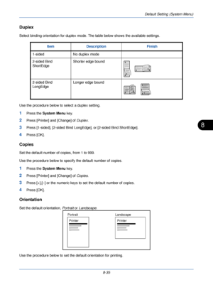 Page 267Default Setting (System Menu)
8-35
8
Duplex
Select binding orientation for duplex mode. The table below shows the available settings.
Use the procedure below to select a duplex setting.
1Press the  System Menu  key.
2Press [Printer] and [Change] of  Duplex.
3Press [1-sided], [2-sided Bind LongEdge], or [2-sided Bind ShortEdge].
4Press [OK].
Copies
Set the default number of copies, from 1 to 999.
Use the procedure below to specif y the default number of copies.
1Press the System Menu  key.
2Press...