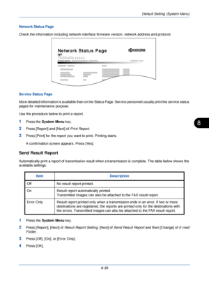 Page 271Default Setting (System Menu)
8-39
8
Network Status Page 
Check the information including network interface firmware version, network address and protocol.
Service Status Page
More detailed information is available than on the Status  Page. Service personnel usually print the service status 
pages for maintenance purpose.
Use the procedure below to print a report.
1Press the  System Menu  key.
2Press [Report] and [Next] of Print Report .
3Press [Print] for the report you want to print. Printing starts.
A...