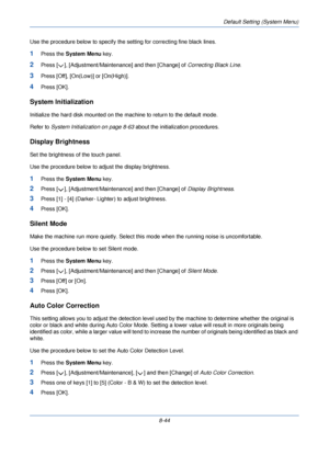 Page 276Default Setting (System Menu)
8-44
Use the procedure below to specify the 
setting for correcting fine black lines.
1Press the System Menu  key.
2Press [ ], [Adjustment/Maintenance] and then [Change] of  Correcting Black Line.
3Press [Off], [On(Low)] or [On(High)].
4Press [OK].
System Initialization
Initialize the hard disk mounted on the machine to return to the default mode. 
Refer to System Initialization on page 8-63 about the initialization procedures.
Display Brightness
Set the brightness of the...