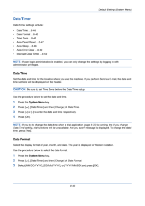 Page 278Default Setting (System Menu)
8-46
Date/Timer 
Date/Timer settings include:
• Date/Time …8-46
• Date Format …8-46
• Time Zone …8-47
• Auto Panel Reset …8-47
• Auto Sleep …8-48
• Auto Error Clear …8-49
• Interrupt Clear Timer …8-50
NOTE: If user login administration is enabled, you can only change the settings by logging in with 
administrator privileges.
Date/Time 
Set the date and time for the location where you use the machine. If you perform Send as E-mail, the date and 
time set here will be...