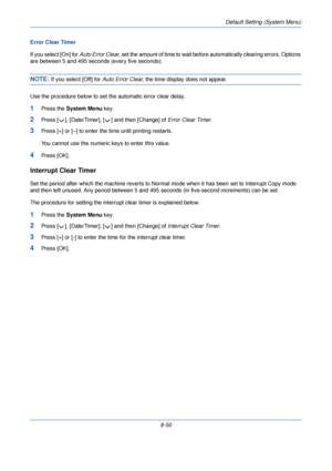 Page 282Default Setting (System Menu)
8-50
Error Clear Timer
If you select [On] for 
Auto Error Clear, set the amount of time to wait before  automatically clearing errors. Options 
are between 5 and 495 seconds (every five seconds). 
NOTE: If you select [Off] for  Auto Error Clear, the time display does not appear.
Use the procedure below to set the automatic error clear delay.
1Press the  System Menu  key.
2Press [ ], [Date/Timer], [ ] and then [Change] of  Error Clear Timer. 
3Press [+] or [–] to enter the...