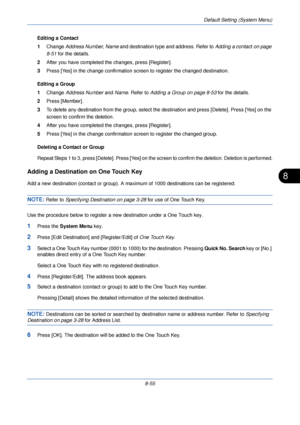 Page 287Default Setting (System Menu)
8-55
8
Editing a Contact
1Change  Address Number , Name  and destination type and address. Refer to  Adding a contact on page 
8-51  for the details.
2 After you have completed the changes, press [Register].
3 Press [Yes] in the change confirmation screen to register the changed destination.
Editing a Group
1 Change  Address Number  and Name . Refer to  Adding a Group on page 8-53  for the details.
2 Press [Member]. 
3 To delete any destination from the group, select the...