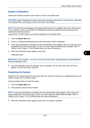 Page 295Default Setting (System Menu)
8-63
8
System Initialization
Initialize the hard disk mounted on the machine to return to the default mode.
CAUTION: System initialization will erase Custom Document Boxes, data stored in Document Box, addresses 
in the Address Book, user property, account information, and settings.
NOTE: This item will not be displayed if the optional Data Security Kit is installed. Refer to the Data Security 
Kit (E) Operation Guide on the bundled CD-ROM about the functions added when the...