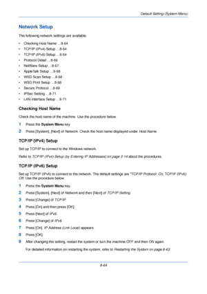 Page 296Default Setting (System Menu)
8-64
Network Setup
The following network settings are available.
• Checking Host Name …8-64
• TCP/IP (IPv4) Setup …8-64
• TCP/IP (IPv6)  Setup …8-64
• Protocol Detail …8-66
• NetWare Setup …8-67
• AppleTalk Setup …8-68
• WSD Scan  Setup …8-68
• WSD Print Setup …8-68
• Secure Protocol …8-69
• IPSec Setting …8-71
• LAN Interface Setup …8-71
Checking Host Name
Check the host name of the machine. Use the procedure below.
1Press the  System Menu  key.
2Press [System], [Next] of...