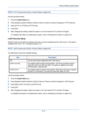 Page 302Default Setting (System Menu)
8-70
NOTE: HTTP must be set to [On] in Protocol Detail on page 8-66.
Use the procedure below.
1Press the  System Menu  key.
2Press [System], [Next] of  Network, [Next] of  Secure Protocol , and then [Change] of  HTTPS Security.
3Press [HTTP or HTTPS] or [HTTPS Only].
4Press [OK].
5After changing the setting, re start the system or turn the ma chine OFF and then ON again. 
For detailed information on restarting the system, refer to  Restarting the System on page 8-63.
LDAP...