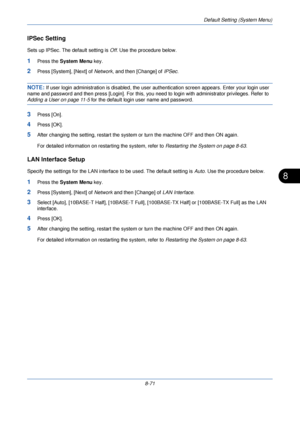 Page 303Default Setting (System Menu)
8-71
8
IPSec Setting
Sets up IPSec. The default setting is Off. Use the procedure below.
1Press the  System Menu  key.
2Press [System], [Next] of  Network, and then [Change] of  IPSec.
NOTE: If user login administration is di sabled, the user authentication scre en appears. Enter your login user 
name and password and then press [Login]. For this, you  need to login with administrator privileges. Refer to 
Adding a User on page 11-5 for the default login user name and...