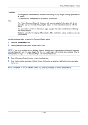 Page 306Default Setting (System Menu)
8-74
Limitations:- Scanning speed will be limited  to the speed of scanning 600 dpi image. (Printing speed will not 
be limited.)
- FAX transmission will be limited to the memory transmission.
Note: - The Printed Document Guard Kit should not fully prevents a leak of information. We do not guarantee any loss incurred while using this feature or when malfunction occurred with this 
feature.
- The guard pattern printed on the colored paper or paper that is decorated with...