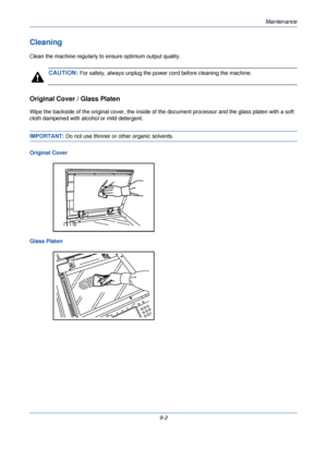 Page 310Maintenance
9-2
Cleaning
Clean the machine regularly to ensure optimum output quality.
CAUTION: For safety, always unplug the power cord before cleaning the machine.
Original Cover / Glass Platen
Wipe the backside of the original cover, the inside of the document processor and the glass platen with a soft 
cloth dampened with alcohol or mild detergent.
IMPORTANT:  Do not use thinner or other organic solvents.
Original Cover
Glass Platen
Downloaded From ManualsPrinter.com Manuals 