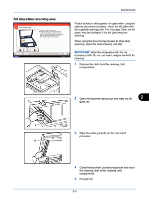 Page 311Maintenance
9-3
9
Slit Glass/Dual scanning area
If black streaks or dirt appears in copies when using the 
optional document processor, clean the slit glass with 
the supplied cleaning cloth. The message  Clean the slit 
glass.  may be displayed if the slit glass requires 
cleaning.
When using the document processor to allow dual 
scanning, clean the dual scanning unit also.
IMPORTANT:  Wipe the slit gla sses with the dry 
accessory cloth. Do not use water, soap or solvents for 
cleaning.
1Remove the...