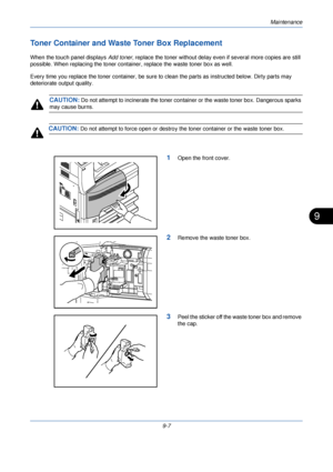 Page 315Maintenance
9-7
9
Toner Container and Waste Toner Box Replacement
When the touch panel displays Add toner, replace the toner without delay even  if several more copies are still 
possible. When replacing the toner containe r, replace the waste toner box as well.
Every time you replace the toner container, be sure to  clean the parts as instructed below. Dirty parts may 
deteriorate output quality.
CAUTION: Do not attempt to incinerate the toner contai ner or the waste toner box. Dangerous sparks 
may...