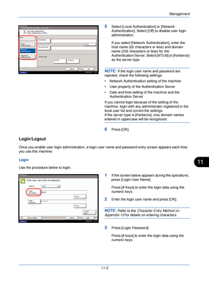 Page 355Management
11-3
11
5Select [Local Authentication] or [Network 
Authentication]. Select [Off] to disable user login 
administration. 
If you select [Network Authentication], enter the 
host name (62 characters or less) and domain 
name (256 characters or less) for the 
Authentication Server. Select [NTLM] or [Kerberos] 
as the server type.
NOTE: If the login user name and password are 
rejected, check the following settings.
• Network Authentication  setting of the machine
• User property of the...