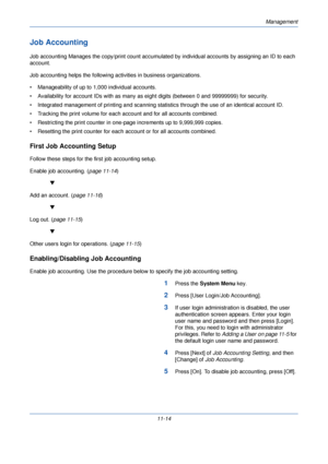 Page 366Management
11-14
Job Accounting
Job accounting Manages the copy/print count accumulated by individual accounts by assigning an ID to each 
account. 
Job accounting helps the following activities in business organizations.
• Manageability of up to  1,000 individual accounts.
• Availability for account IDs with as many as eight digits (between 0 and  99999999) for security. 
• Integrated management of printing and scanning stat istics through the use of an identical account ID. 
• Tracking the print volume...